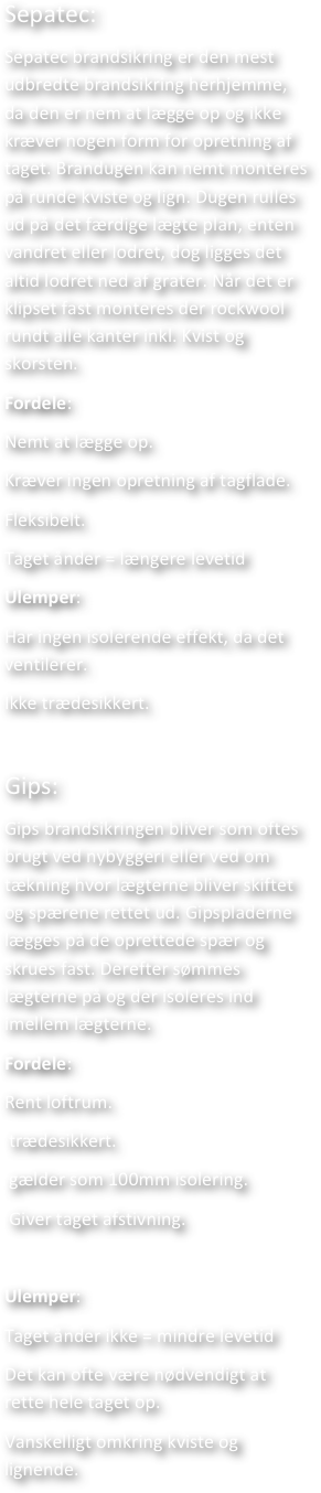 Sepatec: 
Sepatec brandsikring er den mest udbredte brandsikring herhjemme, da den er nem at lægge op og ikke kræver nogen form for opretning af taget. Brandugen kan nemt monteres på runde kviste og lign. Dugen rulles ud på det færdige lægte plan, enten vandret eller lodret, dog ligges det altid lodret ned af grater. Når det er klipset fast monteres der rockwool rundt alle kanter inkl. Kvist og skorsten.
Fordele: 
Nemt at lægge op. 
Kræver ingen opretning af tagflade.
Fleksibelt.
Taget ånder = længere levetid
Ulemper: 
Har ingen isolerende effekt, da det ventilerer.
Ikke trædesikkert.

Gips: 
Gips brandsikringen bliver som oftes brugt ved nybyggeri eller ved om tækning hvor lægterne bliver skiftet og spærene rettet ud. Gipspladerne lægges på de oprettede spær og skrues fast. Derefter sømmes lægterne på og der isoleres ind imellem lægterne. 
Fordele: 
Rent loftrum.
 trædesikkert.
 gælder som 100mm isolering.
 Giver taget afstivning.

Ulemper: 
Taget ånder ikke = mindre levetid
Det kan ofte være nødvendigt at rette hele taget op. 
Vanskelligt omkring kviste og lignende.


